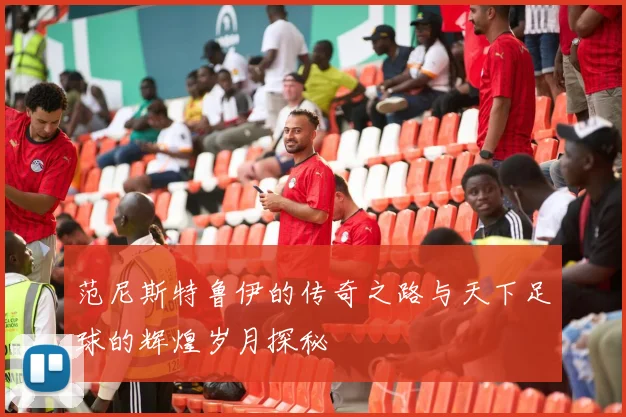 范尼斯特鲁伊的传奇之路与天下足球的辉煌岁月探秘