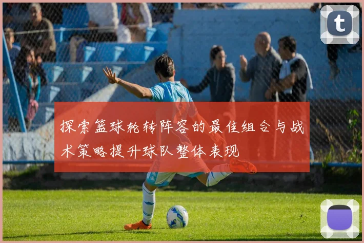 探索篮球轮转阵容的最佳组合与战术策略提升球队整体表现